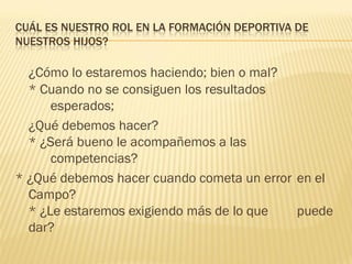 CUÁL ES NUESTRO ROL EN LA FORMACIÓN DEPORTIVA DE
NUESTROS HIJOS?

  ¿Cómo lo estaremos haciendo; bien o mal?
  * Cuando no se consiguen los resultados
      esperados;
  ¿Qué debemos hacer?
  * ¿Será bueno le acompañemos a las
      competencias?
* ¿Qué debemos hacer cuando cometa un error en el
  Campo?
  * ¿Le estaremos exigiendo más de lo que   puede
  dar?
 