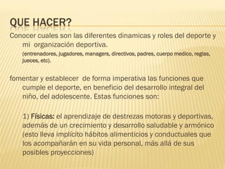 QUE HACER?
Conocer cuales son las diferentes dinamicas y roles del deporte y
   mi organización deportiva.
    (entrenadores, jugadores, managers, directivos, padres, cuerpo medico, reglas,
    jueces, etc).


fomentar y establecer de forma imperativa las funciones que
   cumple el deporte, en beneficio del desarrollo integral del
   niño, del adolescente. Estas funciones son:

    1) Físicas: el aprendizaje de destrezas motoras y deportivas,
    además de un crecimiento y desarrollo saludable y armónico
    (esto lleva implícito hábitos alimenticios y conductuales que
    los acompañarán en su vida personal, más allá de sus
    posibles proyecciones)
 