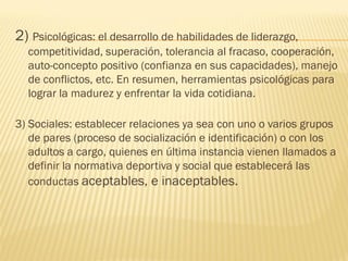 2) Psicológicas: el desarrollo de habilidades de liderazgo,
  competitividad, superación, tolerancia al fracaso, cooperación,
  auto-concepto positivo (confianza en sus capacidades), manejo
  de conflictos, etc. En resumen, herramientas psicológicas para
  lograr la madurez y enfrentar la vida cotidiana.

3) Sociales: establecer relaciones ya sea con uno o varios grupos
   de pares (proceso de socialización e identificación) o con los
   adultos a cargo, quienes en última instancia vienen llamados a
   definir la normativa deportiva y social que establecerá las
   conductas aceptables, e inaceptables.
 