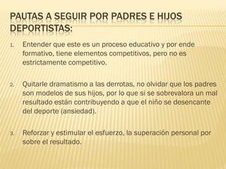 PAUTAS A SEGUIR POR PADRES E HIJOS
DEPORTISTAS:
1.   Entender que este es un proceso educativo y por ende
     formativo, tiene elementos competitivos, pero no es
     estrictamente competitivo.

2.   Quitarle dramatismo a las derrotas, no olvidar que los padres
     son modelos de sus hijos, por lo que si se sobrevalora un mal
     resultado están contribuyendo a que el niño se desencante
     del deporte (ansiedad).

3.   Reforzar y estimular el esfuerzo, la superación personal por
     sobre el resultado.
 