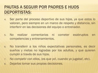 PAUTAS A SEGUIR POR PADRES E HIJOS
DEPORTISTAS:
4.   Ser parte del proceso deportivo de sus hijos, ya que estos lo
     valoran, pero siempre en un marco de respeto y distancia, sin
     interferir en las decisiones del equipo o entrenador.

5.   No realizar comentarios ni        cometer    exabruptos   en
     competencias y entrenamientos.

6.   No transferir a los niños expectativas personales, es decir
     sueños y metas no logradas por los adultos, y que quieren
     cumplir a través de sus hijos.
7.   No competir con ellos, (es que yo!, cuando yo jugaba!, etc).
8.   Dejarlos tomar sus propias decisiones.
 