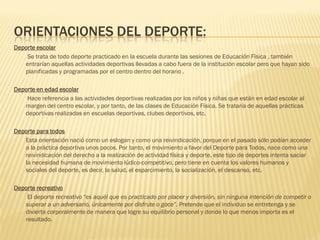 ORIENTACIONES DEL DEPORTE:
Deporte escolar
    Se trata de todo deporte practicado en la escuela durante las sesiones de Educación Física , también
   entrarían aquellas actividades deportivas llevadas a cabo fuera de la institución escolar pero que hayan sido
   planificadas y programadas por el centro dentro del horario .

Deporte en edad escolar
    Hace referencia a las actividades deportivas realizadas por los niños y niñas que están en edad escolar al
   margen del centro escolar, y por tanto, de las clases de Educación Física. Se trataría de aquellas prácticas
   deportivas realizadas en escuelas deportivas, clubes deportivos, etc.

Deporte para todos
   Esta orientación nació como un eslogan y como una reivindicación, porque en el pasado sólo podían acceder
   a la práctica deportiva unos pocos. Por tanto, el movimiento a favor del Deporte para Todos, nace como una
   reivindicación del derecho a la realización de actividad física y deporte, este tipo de deportes intenta saciar
   la necesidad humana de movimiento lúdico-competitivo, pero tiene en cuenta los valores humanos y
   sociales del deporte, es decir, la salud, el esparcimiento, la socialización, el descanso, etc.

Deporte recreativo
    El deporte recreativo “es aquél que es practicado por placer y diversión, sin ninguna intención de competir o
   superar a un adversario, únicamente por disfrute o goce”. Pretende que el individuo se entretenga y se
   divierta corporalmente de manera que logre su equilibrio personal y donde lo que menos importa es el
   resultado.
 