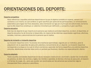 ORIENTACIONES DEL DEPORTE:
Deporte competitivo
   Hace referencia a aquellas prácticas deportivas en la que el objetivo consiste en superar, vencer a un
   contrario o a sí mismo, lo cual conlleva un gran sacrificio por parte de los participantes y un entrenamiento
   sistemático para lograr los fines deseados, esta orientación se rige por el principio de selectividad, de forma
   que la elite deportiva constituye un colectivo minoritario por definición, y comporta un gran sacrificio.
Deporte educativo
   Este tipo de deporte lo que importa es la persona que realiza la actividad deportiva, es decir, el deportista, el
   deporte educativo ha de fomentar el desarrollo y la mejora de las distintas capacidades cognitivas, afectivas,
   sociales, motrices y psicomotrices de la persona que lo realiza.

Deporte de iniciación o iniciación deportiva
   La iniciación deportiva como “el proceso de enseñanza-aprendizaje, seguido por un individuo, para la
   adquisición de la capacidad de ejecución práctica y conocimiento de un deporte. La iniciación deportiva
   corresponde a la etapa en la cual el niño/a comienza a aprender de forma específica una práctica deportiva
   concreta, debiéndose entender ésta como un período que favorece y facilita una especialización ulterior.

Deporte adaptado
   Todas aquellas actividades deportivas en las es necesario reestructurar, acomodar y ajustar las condiciones
   de práctica, es decir, las normas y reglas, los móviles o aparatos, la técnica o formas de ejecución, el espacio
   y el tiempo de juego, etc., para que puedan ser practicadas por las personas que presentan alguna
   discapacidad física, psíquica o psicofísica.
 