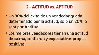 2.- ACTITUD vs. APTITUD
• Un 80% del éxito de un vendedor queda
determinado por la actitud, sólo un 20% lo
será por Aptitu...
