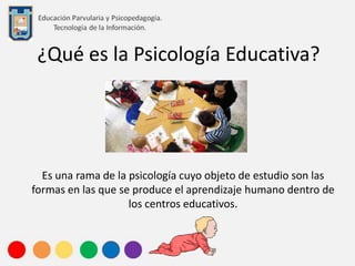 ¿Qué es la Psicología Educativa?
Es una rama de la psicología cuyo objeto de estudio son las
formas en las que se produce el aprendizaje humano dentro de
los centros educativos.