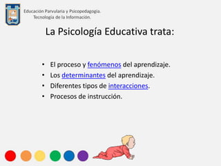 La Psicología Educativa trata:
• El proceso y fenómenos del aprendizaje.
• Los determinantes del aprendizaje.
• Diferentes tipos de interacciones.
• Procesos de instrucción.