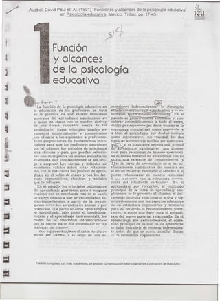 Ausbel     David Paui eL Al. (1991) "Funciones y alcances de la psicología educativa"
                      ,        en Psicología educativa, México, Trillas, pp. 17-45                                                     i~u



                              Función
                              y alcances
                              de la psicología
                              educativo

                     f-c¡v'fO 1
                  La función de la psicología educativa en . mcnslOnes
                                                                                 ,        .           . <@
                                                                                          mdenendlentes:
                                                                                                                       ..
                                                                                                                 1;1. dlmensI6n
               la educación        de los profesores          se basa     ~::~~ltk~gvo"'y'2;-r11~
               en la premisa        de que existen nrinciDios            menSJón íecepclOn-úescubnmlentÓ1                   r.n pl
               generaies del aprendizale            sle:nitIcattvo en    pas-atlo--se geneJ u [mIEna cOñi:'rísí¿; aJ con-
               el ~alon de clases (lue se nueden deriv::lr               siderar axiomáticamente             a todo el anren-
               de ¡una tcoria         razonahle      acerca de f,,¡      dizaje por reeendrínJ es decir, basado en lá
               aprendim íe. Estos principios              pucden ser     enseua.n,a      explicativa)      como re12pti"irí..,. y
               V(illuaaos empíricamente             y comunicados        a todo el aprendizaie            Dor dp.séubri'miento
              ,con eficacia a los aspirantes           a profesores.     ~omo Slf'.m¡rcauvo. tn - realldad, los dos
              "Ellos proporcionan         los fundamentos        psico-  tipos de aprendizaje pueden ser slgm!lcati-
               lógicos para que los profesores descubran                 VO~l.     ]il e! estuarante·     emplea una .á::Iltud .
               por sí mismos los métodos de enseñanza                    Qe ap['endIza le slgnincatlvo            (una disDOSl-
               más eficaces y para que puedan seleccio-                  cion para relacionar de manpr<> <;llmific;:¡ti-
               nar con inteligencia los nuevos métodos de                va el nuevo material de aDrendizaie con su
               enseñanza que constantemente               se les obli-   ~tructura       eXIstente de conocimiento),               y
               ga a aceptar.~ Las teorías y metodos de r2.) si la tarea de anrendizaj"e en sI es po-
               enseñanza      válidos deben estar relaciona-             tendalmente        'sigTiitlcallia (si cons¡"ste' en
               dos con la naturaleza del proceso de apren-               sí de un méltcrial razonable o' senSIble v !'i
               dizaje en el salón de clases y con los fac-               puede relacionarse           ae manera sustanciai
               tores cognoscitivos,          afcctivos     y sociales    y' uv alUiLr«r¡;:¡ con la estrucIura            c:nc·n()s-
               que lo influyen.                                          citlva del estudiante           particular       Kl. el
                  En el pasado,· los principios psicológicos             aprenUlzaJe       por recepción, el contEnido
               del aprendizaje      guardaban poca 6 nmguna              principal     de la tarea· de aprendizaj,.e sim-
               relaclOn con la enscñanza real en c! 'salOn               plemente se le presenta al alumno; él úni-
               úe cla<:,..s deDIdo a que se- extrapolaban            in- camente nccesita relacionarlo              activa y sig-




·
               discrim-inaciamente        <l partir de la investi-       nificativamente        con los aspectos relevantes
               g.aClOn scinre lus aprendiza ¡es animal y por             de su estructura         cognoscitiva       y retenerlo
               ~epetición (o a partir dc otros tipos SImples             para el recuerdo o reconocimiento                  poste-
               de aprendizaje,       tales como el condiciona-           riores, o corno una base para el aprendi-

••... ;.,-

r.~.
               miento ycl aprendizaje           instrumental),
               cuales noó: se ~rclacionan'·intrínsccamc¡lle
                                                                    los  zaje del nuevo material relacionado. En el
                                                                         aprendizaje      por deScubrimiento, 'el conte-
               con la mayor pane del aprcndl:<".,:lie dr I~:> nido principal de lo que ha de aprenderse
               matenas      de estudIO.                                  se debe descubrir de manera independien-
                  IOúO el(aprcndizaj~en          el salón de clascs      tc antes de que se pueda asimilar dentro
               puede ser - snmR!</ ~, Iv largo de dos di- (ir· la estructura                     cognoscitiva.
 