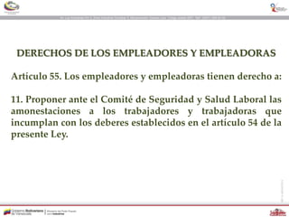 DERECHOS DE LOS EMPLEADORES Y EMPLEADORAS
Artículo 55. Los empleadores y empleadoras tienen derecho a:
11. Proponer ante el Comité de Seguridad y Salud Laboral las
amonestaciones a los trabajadores y trabajadoras que
incumplan con los deberes establecidos en el artículo 54 de la
presente Ley.
 