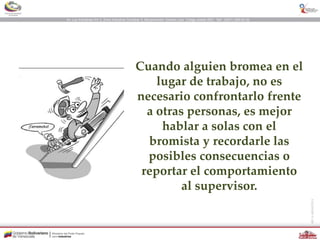 Cuando alguien bromea en el
lugar de trabajo, no es
necesario confrontarlo frente
a otras personas, es mejor
hablar a solas con el
bromista y recordarle las
posibles consecuencias o
reportar el comportamiento
al supervisor.
 