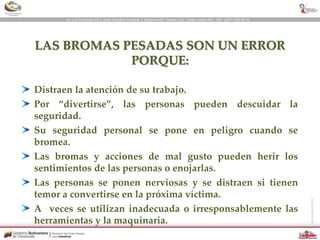 LAS BROMAS PESADAS SON UN ERROR
PORQUE:
Distraen la atención de su trabajo.
Por “divertirse”, las personas pueden descuidar la
seguridad.
Su seguridad personal se pone en peligro cuando se
bromea.
Las bromas y acciones de mal gusto pueden herir los
sentimientos de las personas o enojarlas.
Las personas se ponen nerviosas y se distraen si tienen
temor a convertirse en la próxima víctima.
A veces se utilizan inadecuada o irresponsablemente las
herramientas y la maquinaria.
 