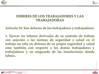 DEBERES DE LOS TRABAJADORES Y LAS
TRABAJADORAS
Artículo 54. Son deberes de los trabajadores y trabajadoras:
1. Ejercer las labores derivadas de su contrato de trabajo
con sujeción a las normas de seguridad y salud en el
trabajo no sólo en defensa de su propia seguridad y salud
sino también con respecto a los demás trabajadores y
trabajadoras y en resguardo de las instalaciones donde
labora.
 