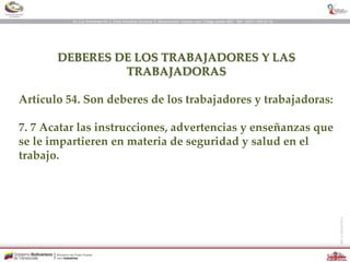 DEBERES DE LOS TRABAJADORES Y LAS
TRABAJADORAS
Artículo 54. Son deberes de los trabajadores y trabajadoras:
7. 7 Acatar las instrucciones, advertencias y enseñanzas que
se le impartieren en materia de seguridad y salud en el
trabajo.
 