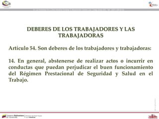 DEBERES DE LOS TRABAJADORES Y LAS
TRABAJADORAS
Artículo 54. Son deberes de los trabajadores y trabajadoras:
14. En general, abstenerse de realizar actos o incurrir en
conductas que puedan perjudicar el buen funcionamiento
del Régimen Prestacional de Seguridad y Salud en el
Trabajo.
 