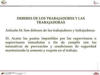 DEBERES DE LOS TRABAJADORES Y LAS
TRABAJADORAS
Artículo 54. Son deberes de los trabajadores y trabajadoras:
15. Acatar las pautas impartidas por las supervisoras o
supervisores inmediatos a fin de cumplir con las
normativas de prevención y condiciones de seguridad
manteniendo la armonía y respeto en el trabajo.
 