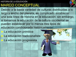 HISTORIA DE LA EDUCACIÓN

MARCO CONCEPTUAL
Debido a la basta variedad de culturas distribuidas a lo
largo y ancho del planeta, es complicado establecer
una sola línea de historia en la educación; sin embargo,
si tomamos la educación de la cultura occidental se
pueden establecer por lo menos tres tipos de
educación condicionada históricamente:
► La educación primitiva
► La educación tradicionalista
► La educación progresista

 