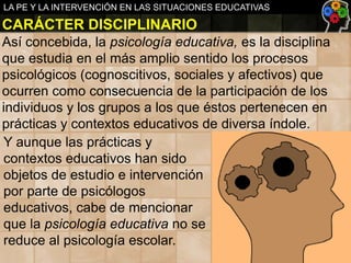LA PE Y LA INTERVENCIÓN EN LAS SITUACIONES EDUCATIVAS

CARÁCTER DISCIPLINARIO
Así concebida, la psicología educativa, es la disciplina
que estudia en el más amplio sentido los procesos
psicológicos (cognoscitivos, sociales y afectivos) que
ocurren como consecuencia de la participación de los
individuos y los grupos a los que éstos pertenecen en
prácticas y contextos educativos de diversa índole.
Y aunque las prácticas y
contextos educativos han sido
objetos de estudio e intervención
por parte de psicólogos
educativos, cabe de mencionar
que la psicología educativa no se
reduce al psicología escolar.

 