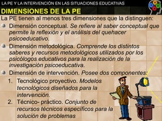 LA PE Y LA INTERVENCIÓN EN LAS SITUACIONES EDUCATIVAS

DIMENSIONES DE LA PE
La PE tienen al menos tres dimensiones que la distinguen:
Dimensión conceptual. Se refiere al saber conceptual que
permite la reflexión y el análisis del quehacer
psicoeducativo.
Dimensión metodológica. Comprende los distintos
saberes y recursos metodológicos utilizados por los
psicólogos educativos para la realización de la
investigación psicoeducativa.
Dimensión de intervención. Posee dos componentes:
1. Tecnológico proyectivo. Modelos
tecnológicos diseñados para la
intervención.
2. Técnico- práctico. Conjunto de
recursos técnicos específicos para la
solución de problemas

 
