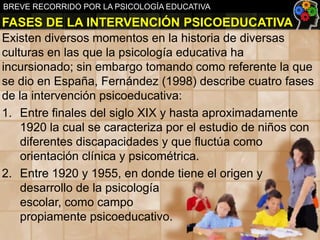 BREVE RECORRIDO POR LA PSICOLOGÍA EDUCATIVA

FASES DE LA INTERVENCIÓN PSICOEDUCATIVA
Existen diversos momentos en la historia de diversas
culturas en las que la psicología educativa ha
incursionado; sin embargo tomando como referente la que
se dio en España, Fernández (1998) describe cuatro fases
de la intervención psicoeducativa:
1. Entre finales del siglo XIX y hasta aproximadamente
1920 la cual se caracteriza por el estudio de niños con
diferentes discapacidades y que fluctúa como
orientación clínica y psicométrica.
2. Entre 1920 y 1955, en donde tiene el origen y
desarrollo de la psicología
escolar, como campo
propiamente psicoeducativo.

 