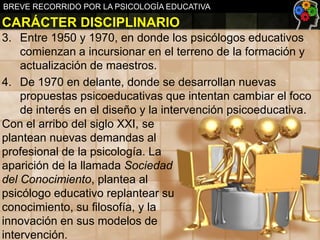 BREVE RECORRIDO POR LA PSICOLOGÍA EDUCATIVA

CARÁCTER DISCIPLINARIO
3. Entre 1950 y 1970, en donde los psicólogos educativos
comienzan a incursionar en el terreno de la formación y
actualización de maestros.
4. De 1970 en delante, donde se desarrollan nuevas
propuestas psicoeducativas que intentan cambiar el foco
de interés en el diseño y la intervención psicoeducativa.
Con el arribo del siglo XXI, se
plantean nuevas demandas al
profesional de la psicología. La
aparición de la llamada Sociedad
del Conocimiento, plantea al
psicólogo educativo replantear su
conocimiento, su filosofía, y la
innovación en sus modelos de
intervención.

 
