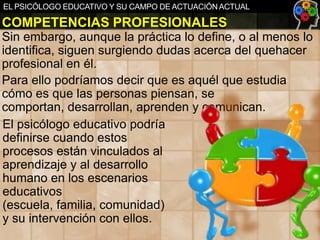 EL PSICÓLOGO EDUCATIVO Y SU CAMPO DE ACTUACIÓN ACTUAL

COMPETENCIAS PROFESIONALES
Sin embargo, aunque la práctica lo define, o al menos lo
identifica, siguen surgiendo dudas acerca del quehacer
profesional en él.
Para ello podríamos decir que es aquél que estudia
cómo es que las personas piensan, se
comportan, desarrollan, aprenden y comunican.
El psicólogo educativo podría
definirse cuando estos
procesos están vinculados al
aprendizaje y al desarrollo
humano en los escenarios
educativos
(escuela, familia, comunidad)
y su intervención con ellos.

 