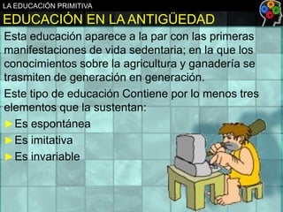 LA EDUCACIÓN PRIMITIVA

EDUCACIÓN EN LA ANTIGÜEDAD
Esta educación aparece a la par con las primeras
manifestaciones de vida sedentaria; en la que los
conocimientos sobre la agricultura y ganadería se
trasmiten de generación en generación.
Este tipo de educación Contiene por lo menos tres
elementos que la sustentan:
► Es espontánea
► Es imitativa
► Es invariable

 