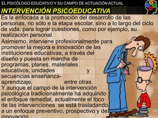 EL PSICÓLOGO EDUCATIVO Y SU CAMPO DE ACTUACIÓN ACTUAL

INTERVENCIÓN PSICOEDUCATIVA
Es la enfocada a la promoción del desarrollo de las
personas, no sólo e la etapa escolar, sino a lo largo del ciclo
de vida, para lograr cuestiones, como por ejemplo, su
realización personal.
Asimismo, interviene profesionalmente para
promover la mejora e innovación de las
instituciones educativas, a través del
diseño y puesta en marcha de
programas, planes, materiales
educativos, unidades
y
secuencias enseñanzaaprendizaje,
entre otras.
Y aunque el campo de la intervención
psicológica tradicionalmente ha adquirido
el enfoque remedial, actualmente el foco
de las intervenciones se está trasladando
a un enfoque preventivo, prospectivo y de

 