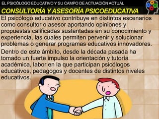 EL PSICÓLOGO EDUCATIVO Y SU CAMPO DE ACTUACIÓN ACTUAL

CONSULTORÍA Y ASESORÍA PSICOEDUCATIVA
El psicólogo educativo contribuye en distintos escenarios
como consultor o asesor aportando opiniones y
propuestas calificadas sustentadas en su conocimiento y
experiencia, las cuales permiten pervenir y solucionar
problemas o generar programas educativos innovadores.
Dentro de este ámbito, desde la década pasada ha
tomado un fuerte impulso la orientación y tutoría
académica, labor en la que participan psicólogos
educativos, pedagogos y docentes de distintos niveles
educativos.

 