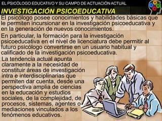 EL PSICÓLOGO EDUCATIVO Y SU CAMPO DE ACTUACIÓN ACTUAL

INVESTIGACIÓN PSICOEDUCATIVA
El psicólogo posee conocimientos y habilidades básicas que
le permiten incursionar en la investigación psicoeducativa y
en la generación de nuevos conocimientos.
En particular, la formación para la investigación
psicoeducativa en el nivel de licenciatura debe permitir al
futuro psicólogo convertirse en un usuario habitual y
calificado de la investigación psicoeducativa.
La tendencia actual apunta
claramente a la necesidad de
constituir áreas de investigación
intra e interdisciplinarias que
permiten dar cuenta, desde una
perspectiva amplia de ciencias
en la educación y estudios
sociales, de la complejidad, de
procesos, sistemas, agentes o
mediaciones vinculados a los
fenómenos educativos.

 