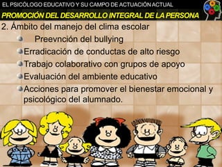 EL PSICÓLOGO EDUCATIVO Y SU CAMPO DE ACTUACIÓN ACTUAL

PROMOCIÓN DEL DESARROLLO INTEGRAL DE LA PERSONA

2. Ámbito del manejo del clima escolar
Preevnción del bullying
Erradicación de conductas de alto riesgo
Trabajo colaborativo con grupos de apoyo
Evaluación del ambiente educativo
Acciones para promover el bienestar emocional y
psicológico del alumnado.

 