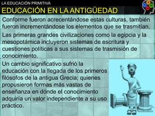LA EDUCACIÓN PRIMITIVA

EDUCACIÓN EN LA ANTIGÜEDAD
Conforme fueron acrecentándose estas culturas, también
fueron incrementándose los elementos que se trasmitían.
Las primeras grandes civilizaciones como la egipcia y la
mesopotámica incluyeron sistemas de escritura y
cuestiones políticas a sus sistemas de trasmisión de
conocimiento.
Un cambio significativo sufrió la
educación con la llegada de los primeros
filósofos de la antigua Grecia; quienes
propusieron formas más vastas de
enseñanza en dónde el conocimiento
adquiría un valor independiente a su uso
práctico.

 