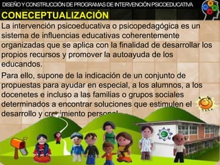 DISEÑO Y CONSTRUCCIÓN DE PROGRAMAS DE INTERVENCIÓN PSICOEDUCATIVA

CONECEPTUALIZACIÓN
La intervención psicoeducativa o psicopedagógica es un
sistema de influencias educativas coherentemente
organizadas que se aplica con la finalidad de desarrollar los
propios recursos y promover la autoayuda de los
educandos.
Para ello, supone de la indicación de un conjunto de
propuestas para ayudar en especial, a los alumnos, a los
docenetes e incluso a las familias o grupos sociales
determinados a encontrar soluciones que estimulen el
desarrollo y crecimiento personal.

 