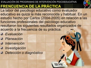 EVALUACIÓN DE PROGRAMAS DE INTERVENCIÓN PSICOEDUCATIVA

FRENCUENCIA DE LA PRÁCTICA
La labor del psicólogo educativo como evaluador
educativo es quizá la más reconocida y habitual. En un
estudio hecho por Carlos (2004-2005) en relación a las
funciones profesionales del psicólogo educativo
resultaron los siguientes resultados organizados de
acuerdo a la frecuencia de su práctica:
Evaluación
Planeación
Intervención
Investigación
Detección o diagnóstico

 