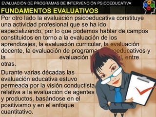 EVALUACIÓN DE PROGRAMAS DE INTERVENCIÓN PSICOEDUCATIVA

FUNDAMENTOS EVALUATIVOS
Por otro lado la evaluación psicoeducativa constituye
una actividad profesional que se ha ido
especializando, por lo que podemos hablar de campos
constituidos en torno a la evaluación de los
aprendizajes, la evaluación curricular, la evaluación
docente, la evaluación de programas psicoeducativos y
la
evaluación institucional, entre
otras.
Durante varias décadas las
evaluación educativa estuvo
permeada por la visión conductista
relativa a la evaluación de agentes
y productos, basándose en el
positivismo y en el enfoque
cuantitativo.

 