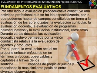 EVALUACIÓN DE PROGRAMAS DE INTERVENCIÓN PSICOEDUCATIVA

FUNDAMENTOS EVALUATIVOS
Por otro lado la evaluación psicoeducativa constituye una
actividad profesional que se ha ido especializando, por lo
que podemos hablar de campos constituidos en torno a la
evaluación de los aprendizajes, la evaluación curricular, la
evaluación docente, la evaluación de programas
psicoeducativos y la evaluación institucional, entre otras.
Durante varias décadas las evaluación
educativa estuvo permeada por la visión
conductista relativa a la evaluación de
agentes y productos.
Por su parte, la evaluación actual se
propone enfocar enfocarse en en
términos unívocos, observables y
captables a través de los
sentidos,
capaces de propiciar juicios y
reacciones lo más similares posibles entre
diversos observadores.

 