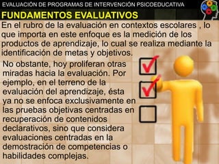 EVALUACIÓN DE PROGRAMAS DE INTERVENCIÓN PSICOEDUCATIVA

FUNDAMENTOS EVALUATIVOS
En el rubro de la evaluación en contextos escolares , lo
que importa en este enfoque es la medición de los
productos de aprendizaje, lo cual se realiza mediante la
identificación de metas y objetivos.
No obstante, hoy proliferan otras
miradas hacia la evaluación. Por
ejemplo, en el terreno de la
evaluación del aprendizaje, ésta
ya no se enfoca exclusivamente en
las pruebas objetivas centradas en
recuperación de contenidos
declarativos, sino que considera
evaluaciones centradas en la
demostración de competencias o
habilidades complejas.

 