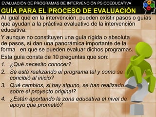 EVALUACIÓN DE PROGRAMAS DE INTERVENCIÓN PSICOEDUCATIVA

GUÍA PARA EL PROCESO DE EVALUACIÓN
Al igual que en la intervención, pueden existir pasos o guías
que ayudan a la práctiva evaluativo de la intervención
educativa.
Y aunque no constituyen una guía rígida o absoluta
de pasos, sí dan una panorámica importante de la
forma en que se pueden evaluar dichos programas.
Esta guía consta de 10 preguntas que son:
1. ¿Qué necesito conocer?
2. Se está realizando el programa tal y como se
concibió al inicio?
3. Qué cambios, si hay alguno, se han realizado
sobre el proyecto original?
4. ¿Están aportando la zona educativa el nivel de
apoyo que prometió?

 