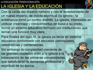 LA EDUCACIÓN TRADICIONALISTA

LA IGLESIA Y LA EDUCACIÓN
Con la caída del imperio romano y con el levantamiento de
un nuevo imperio, de índole espiritual (la iglesia); la
enseñanza tomó un rumbo distinto. La iglesia, interesada en
unificar creencias y conocimientos en base a su credo,
formó un sistema educativo formado por instituciones que
tenían una función muy clara.
Para finales del siglo III, la iglesia ya tenía un sistema
educativo conformado por escuelas parroquiales,
catedralicias y cardenalicias.
Sin embargo la complejidad creciente de
las grandes ciudades orilló a la iglesia a la
instauración de las primeras universidades,
que satisficieran la demanda profesional y
espiritual de su época.

 