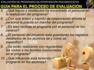 EVALUACIÓN DE PROGRAMAS DE INTERVENCIÓN PSICOEDUCATIVA

GUÍA PARA EL PROCESO DE EVALUACIÓN
5. ¿Qué logros y obstáculos ha encontrado el personal en
la realización del programa?
6. ¿Con qué ánimo y espíritu de colaboración afronta el
personal la puesta en marcha del programa?
7. ¿Es bien recibido el programa por el personal de los
centros?
8. ¿El personal del proyecto está guardando los registros
detallados de los alumnos tal y como se
especificó?
9. ¿Se están realizando con regularidad
las visitas a las familias involucradas
en el programa?
10. ¿Qué influencia está teniendo el
programa en los alumnos?

 