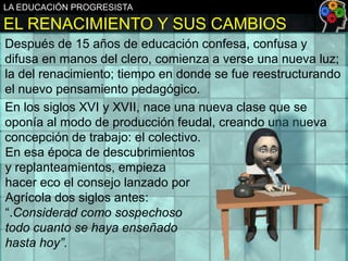 LA EDUCACIÓN PROGRESISTA

EL RENACIMIENTO Y SUS CAMBIOS
Después de 15 años de educación confesa, confusa y
difusa en manos del clero, comienza a verse una nueva luz;
la del renacimiento; tiempo en donde se fue reestructurando
el nuevo pensamiento pedagógico.
En los siglos XVI y XVII, nace una nueva clase que se
oponía al modo de producción feudal, creando una nueva
concepción de trabajo: el colectivo.
En esa época de descubrimientos
y replanteamientos, empieza
hacer eco el consejo lanzado por
Agrícola dos siglos antes:
“.Considerad como sospechoso
todo cuanto se haya enseñado
hasta hoy”.

 