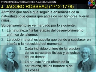 PRINCIPALES APORTADORES A LA EDUCACIÓN

J. JACOBO ROSSEAU (1712-1778)
Afirmaba que había que seguir la enseñanza de la
naturaleza, que quería que antes de ser hombres, fueran
niños.
Su pensamiento se ve marcado por lo siguiente:
1. La naturaleza fija las etapas del desenvolvimiento
anímico del alumno.
2. La acción natural es aquella que tiende a satisfacer en
interés o la necesidad del momento.
3. Cada individuo difiere de la relación
de los caracteres físicos y psíquicos
de los demás.
4. La educación es efecto de la
naturaleza, de los hombre o de
las cosas.

 