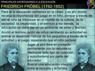PRINCIPALES APORTADORES A LA EDUCACIÓN

FRIEDRICH FRÖBEL (1782-1852)
Para él la educación comienza en la niñez, y es ahí donde
recalca la importancia del juego en el niño, porque a través de
ello el niño se introduce en el mundo de la cultura, de la
sociedad, la creatividad, y el servicio a los demás, la
educación se debe dar en un ambiente de amor y libertad.
Acuñó el término jardín de niños centrando su actividad en
animar el desarrollo natural de los pequeños a través de la
actividad y el juego; esperando que el niño pudiera:
▶ Jugar al aire libre en contacto
permanente con la naturaleza.
▶ Rechazar todo tipo de coacción
y autoritarismo por parte del
educador.
▶ Buscar una educación integral
entre la escuela y la familia.

 