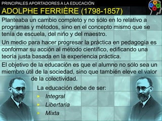 PRINCIPALES APORTADORES A LA EDUCACIÓN

ADOLPHE FERRIÈRE (1798-1857)
Planteaba un cambio completo y no sólo en lo relativo a
programas y métodos, sino en el concepto mismo que se
tenía de escuela, del niño y del maestro.
Un medio para hacer progresar la práctica en pedagogía es
conformar su acción al método científico, edificando una
teoría justa basada en la experiencia práctica.
El objetivo de la educación es que el alumno no sólo sea un
miembro útil de la sociedad, sino que también eleve el valor
de la colectividad.
La educación debe de ser:
▶ Integral
▶ Libertaria
▶ Mixta

 
