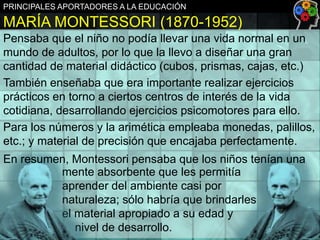 PRINCIPALES APORTADORES A LA EDUCACIÓN

MARÍA MONTESSORI (1870-1952)
Pensaba que el niño no podía llevar una vida normal en un
mundo de adultos, por lo que la llevo a diseñar una gran
cantidad de material didáctico (cubos, prismas, cajas, etc.)
También enseñaba que era importante realizar ejercicios
prácticos en torno a ciertos centros de interés de la vida
cotidiana, desarrollando ejercicios psicomotores para ello.
Para los números y la arimética empleaba monedas, palillos,
etc.; y material de precisión que encajaba perfectamente.
En resumen, Montessori pensaba que los niños tenían una
mente absorbente que les permitía
aprender del ambiente casi por
naturaleza; sólo habría que brindarles
el material apropiado a su edad y
nivel de desarrollo.

 