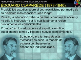PRINCIPALES APORTADORES A LA EDUCACIÓN

ÉDOUARD CLAPARÈDE (1873-1940)
Propició los estudios sobre el cognoscitivismo por medio de
su discípulo más conocido: Jean Piaget.
Para él, la educación debería de tener como eje la acción y
no sólo la instrucción por la cual la persona recibe
previamente los conocimientos.
Promovió en los educadores el espíritu científico;
cuestionando temas y llegando nuevos conocimientos.
Su objetivo era la “escuela a la
mediada”; es decir un modelo de
escuela con base en la
enseñanza individualizada.

 
