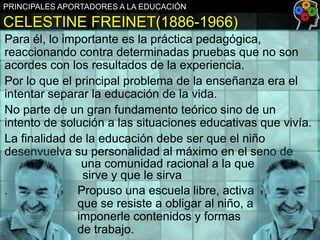 PRINCIPALES APORTADORES A LA EDUCACIÓN

CELESTINE FREINET(1886-1966)
Para él, lo importante es la práctica pedagógica,
reaccionando contra determinadas pruebas que no son
acordes con los resultados de la experiencia.
Por lo que el principal problema de la enseñanza era el
intentar separar la educación de la vida.
No parte de un gran fundamento teórico sino de un
intento de solución a las situaciones educativas que vivía.
La finalidad de la educación debe ser que el niño
desenvuelva su personalidad al máximo en el seno de
una comunidad racional a la que
sirve y que le sirva
.
Propuso una escuela libre, activa
que se resiste a obligar al niño, a
imponerle contenidos y formas
de trabajo.

 
