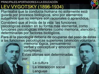 PRINCIPALES APORTADORES A LA EDUCACIÓN

LEV VYGOTSKY (1896-1934)
Planteaba que la conducta humana no solamente está
guiada por procesos biológicos, sino por elementos
subjetivos que no siempre son racionales o aprendidos.
Consideró que al inicio de la vida las funciones
psicológicas existen en su forma más elemental, como
funciones psicológicas inferiores (como memoria, atención),
determinadas por factores biológicos.
Para él la psicología debería de ocuparse del paso de éstas
a las funciones psicológicas superiores (atención voluntaria,
memoria lógica, pensamiento
verbal y conceptual y emociones
complejas).
Estas últimas son determinadas
por:
1. La cultura
2. La interacción social
3. Lenguaje

 