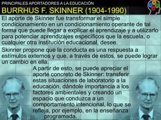 PRINCIPALES APORTADORES A LA EDUCACIÓN

BURRHUS F. SKINNER (1904-1990)
El aporte de Skinner fue transformar el simple
condicionamiento en un condicionamiento operante de tal
forma que puede llegar a explicar el aprendizaje y a utilizarlo
para potenciar aprendizajes específicos que la escuela, o
cualquier otra institución educacional, desee.
Skinner propone que la conducta es una respuesta a
estímulos externos y que, a través de estos, se puede lograr
un cambio en ella.
A partir de esto, se puede apreciar el
aporte concreto de Skinner: transferir
estas situaciones de laboratorio a la
educación, dándole importancia a los
factores ambientales y creando un
espacio que conduzca a un
comportamiento intencional, lo que se
refleja, por ejemplo, en la enseñanza
programada.

 