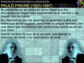 PRINCIPALES APORTADORES A LA EDUCACIÓN

PAULO FREIRE (1921-1997)
Su pensamiento se centra en cómo lograr que los
educandos se hagan más conscientes de sí mismos y del
mundo que los rodea.
Su intención es que los alumnos no aprendan a sólo leer
textos que se les asignan, sino a leer su propia realidad, con
una visión que les explique las condiciones opresivas en las
que viven.
Intentó cambiar la cara de la escuela, entregando la
dirección de éstas a las autoridades de ésta.

 