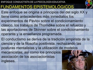 ENFOQUE CONDUCTISTA DE LA PSICOLOGÍA EDUCATIVA

FUNDAMENTOS EPISTEMOLÓGICOS
Este enfoque se origina a principios del del siglo XX y
tiene como antecedentes más inmediatos los
experimentos de Pavlov sobre el condicionamiento
clásico, los trabajos de Thorndike sobre el refuerzo y
las aportaciones de Skinner sobre el condicionamiento
operante y la enseñanza programada.
El conductismo se deriva de la tradición empirista de la
ciencia y de la filosofía positivista, rechazando las
posturas mentalistas y la utilización de modelos
mecanicistas; así como los principios
de
asociación de los asociacionistas
ingleses.

 