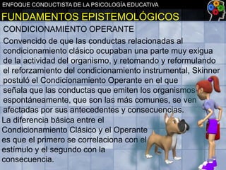 ENFOQUE CONDUCTISTA DE LA PSICOLOGÍA EDUCATIVA

FUNDAMENTOS EPISTEMOLÓGICOS
CONDICIONAMIENTO OPERANTE
Convencido de que las conductas relacionadas al
condicionamiento clásico ocupaban una parte muy exigua
de la actividad del organismo, y retomando y reformulando
el reforzamiento del condicionamiento instrumental, Skinner
postuló el Condicionamiento Operante en el que
señala que las conductas que emiten los organismos
espontáneamente, que son las más comunes, se ven
afectadas por sus antecedentes y consecuencias.
La diferencia básica entre el
Condicionamiento Clásico y el Operante
es que el primero se correlaciona con el
estímulo y el segundo con la
consecuencia.

 